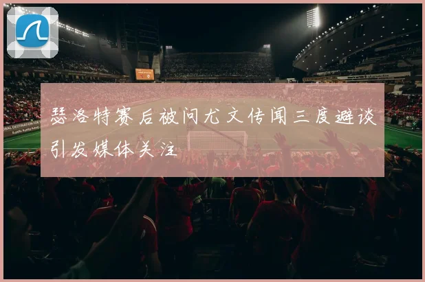 瑟洛特赛后被问尤文传闻三度避谈引发媒体关注