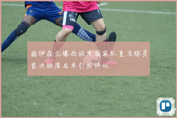 赫伊森无缘西班牙国家队皇马球员首次缺席名单引发热议