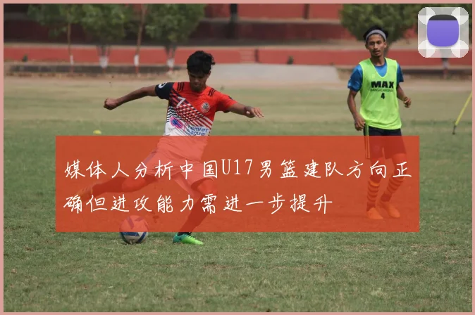 媒体人分析中国U17男篮建队方向正确但进攻能力需进一步提升