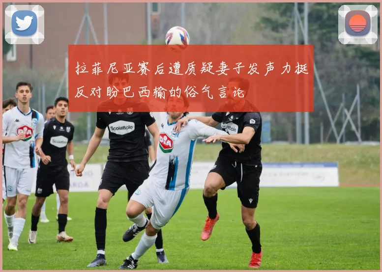 拉菲尼亚赛后遭质疑妻子发声力挺反对盼巴西输的俗气言论