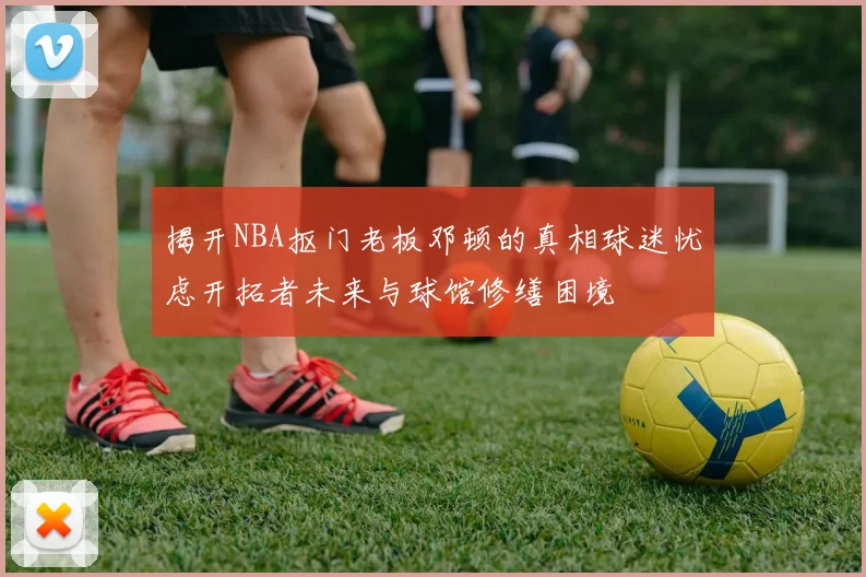 揭开NBA抠门老板邓顿的真相球迷忧虑开拓者未来与球馆修缮困境