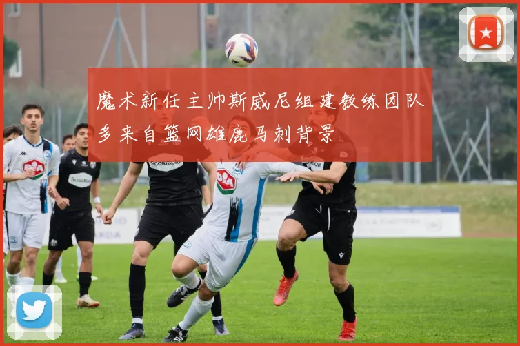 魔术新任主帅斯威尼组建教练团队多来自篮网雄鹿马刺背景