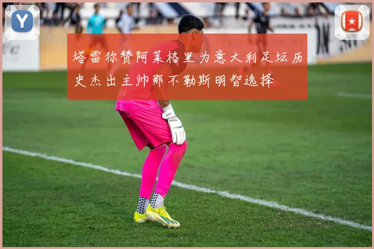 塔雷称赞阿莱格里为意大利足坛历史杰出主帅那不勒斯明智选择