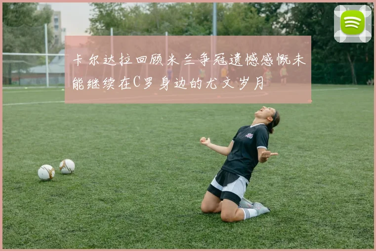 卡尔达拉回顾米兰争冠遗憾感慨未能继续在C罗身边的尤文岁月