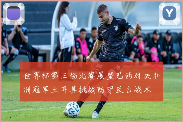 世界杯第三场比赛展望巴西对决非洲冠军土耳其挑战防守反击战术