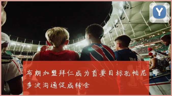 布朗加盟拜仁成为首要目标孔帕尼多次沟通促成转会
