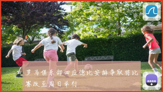 罗马俱乐部回应德比安排争取将比赛改至周日举行