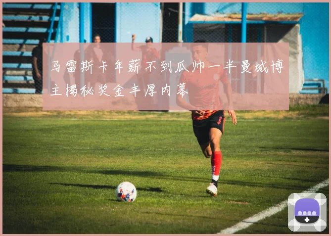 马雷斯卡年薪不到瓜帅一半曼城博主揭秘奖金丰厚内幕