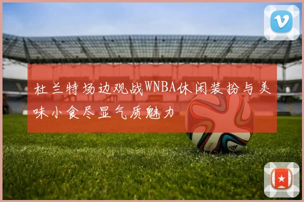 杜兰特场边观战WNBA休闲装扮与美味小食尽显气质魅力